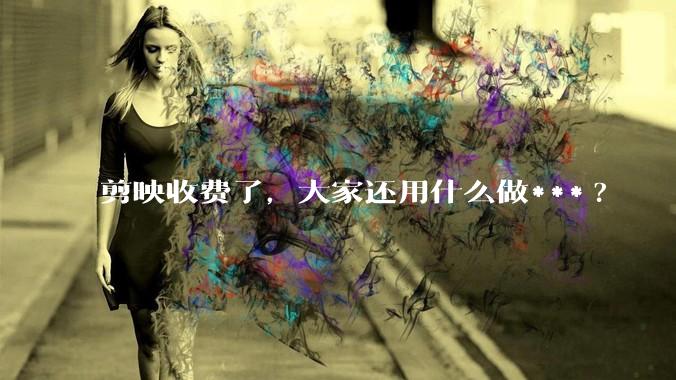 剪映收费了，大家还用什么做***?